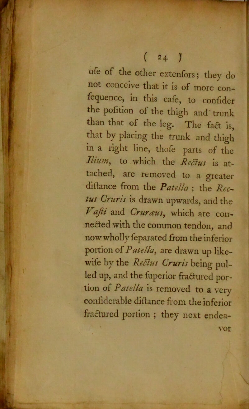 ufe of the other extenfors; they do not conceive that it is of more con- fequence, in this cafe, to confider the pofition of the thigh and trunk than that of the leg. The fa& is, that by placing the trunk and thigh in a right line, thofe parts of the Ilium, to which the ReBus is at- tached, are removed to a greater diftance from the Patella ; the Rec- tus Cruris is drawn upwards, and the Vajli and Crurceus, which are con- nected with the common tendon, and now wholly feparated from the inferior portion of Patella, are drawn up like- wife by the ReBus Cruris being pul- led up, and the fuperior fra&ured por- tion of Patella is removed to a very confiderable diftance from the inferior fraClured portion ; they next endea- vor