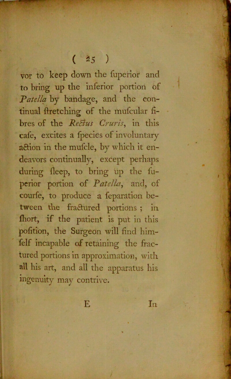 vor to keep down the fuperior and to bring up the inferior portion of Patella by bandage, and the con- tinual ftretching of the mufcular fi- bres of the ReBus Cruris, in this cafe, excites a fpecies of involuntary a&ion in the mufcle, by which it en- deavors continually, except perhaps during fleep, to bring up the fu- perior portion of Patella, and, of courfe, to produce a feparation be- tween the fra£tured portions ; in fhort, if the patient is put in this pofition, the Surgeon will find him- felf incapable of retaining the frac- tured portions in approximation, with all his art, and all the apparatus his ingenuity may contrive. E In