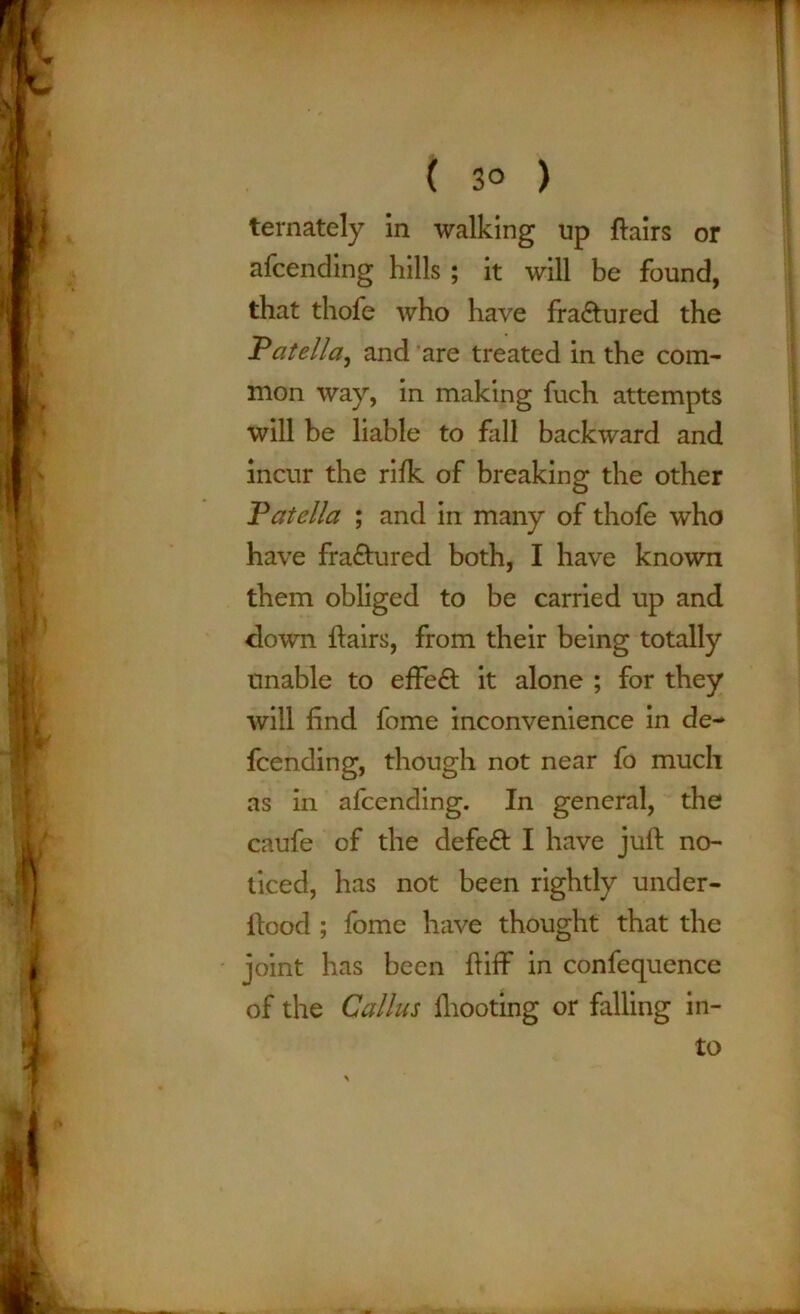 ternately in walking up flairs or afcending hills ; it will be found, that thofe who have fra&ured the .'Patella, and are treated in the com- mon way, in making fuch attempts will be liable to fall backward and incur the rifk of breaking the other Vatella ; and in many of thofe who have fra&ured both, I have known them obliged to be carried up and down flairs, from their being totally unable to effe£l it alone ; for they will find fome inconvenience in de- fending, though not near fo much as in afcending. In general, the caufe of the defeat I have juft no- ticed, has not been rightly under- ftood ; fome have thought that the joint has been ftiff in confequence of the Callus fhooting or falling in- to