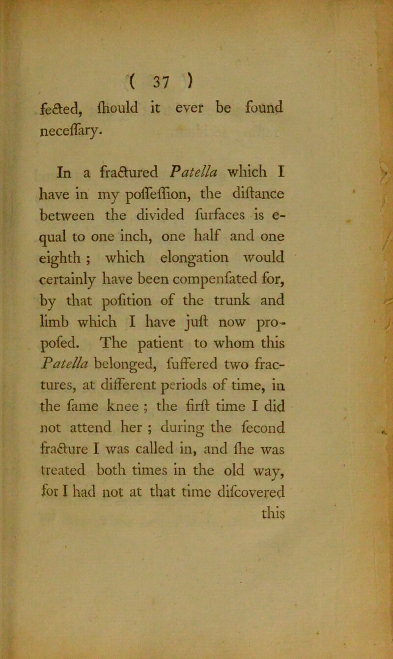 fe&ed, fliould it ever be found neceffary. In a fra&ured Patella which I have in my poffeftion, the diftance between the divided furfaces is e- qual to one inch, one half and one eighth ; which elongation would certainly have been compenfated for, by that pofition of the trunk and limb which I have juft now pro- pofed. The patient to whom this Patella belonged, fuffered two frac- tures, at different periods of time, in the fame knee ; the firft time I did not attend her ; during the fecond fra&ure I was called in, and ilie was treated both times in the old way, for I had not at that time difcovered