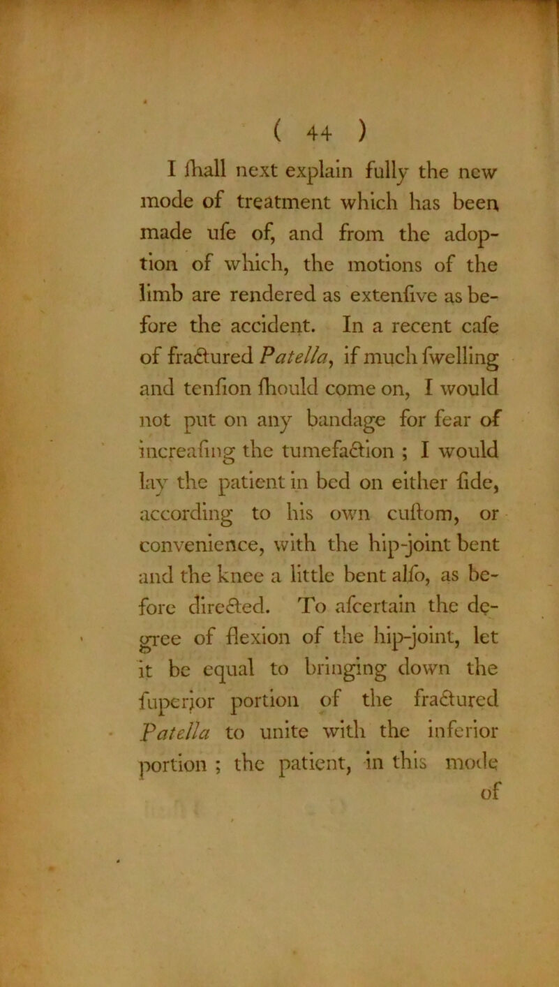 I ihall next explain fully the new mode of treatment which has beer* made ufe of, and from the adop- tion of which, the motions of the limb are rendered as extenfive as be- fore the accident. In a recent cafe of fractured Patella, if much fwelling and tenfion fhould come on, I would not put on any bandage for fear of increaling the tumefaction ; I would lay the patient in bed on either tide, according to his own cuftom, or convenience, with the hip-joint bent and the knee a little bent alfo, as be- fore directed. To afcertain the de- gree of flexion of the hip-joint, let it be equal to bringing down the fupcrjor portion of the fractured Patella to unite with the inferior portion ; the patient, in this mode of