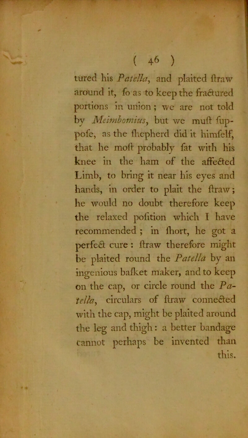 tured his Patella, and plaited draw around it, fo as to keep the fractured portions in union ; we are not told by Meimbomius, but we mud fup- pofe, as the fhepherd did it himfelf, that he mod probably fat with his knee in the ham of the affected Limb, to bring it near his eyes and hands, in order to plait the draw; he would no doubt therefore keep the relaxed polition which I have recommended ; in diort, he got a perfect cure : draw therefore might be plaited round the Patella by an ingenious bafket maker, and to keep on the cap, or circle round the Pa- tella, circulars of draw connected with the cap, might be plaited around the leg and thigh: a better bandage cannot perhaps be invented than this.