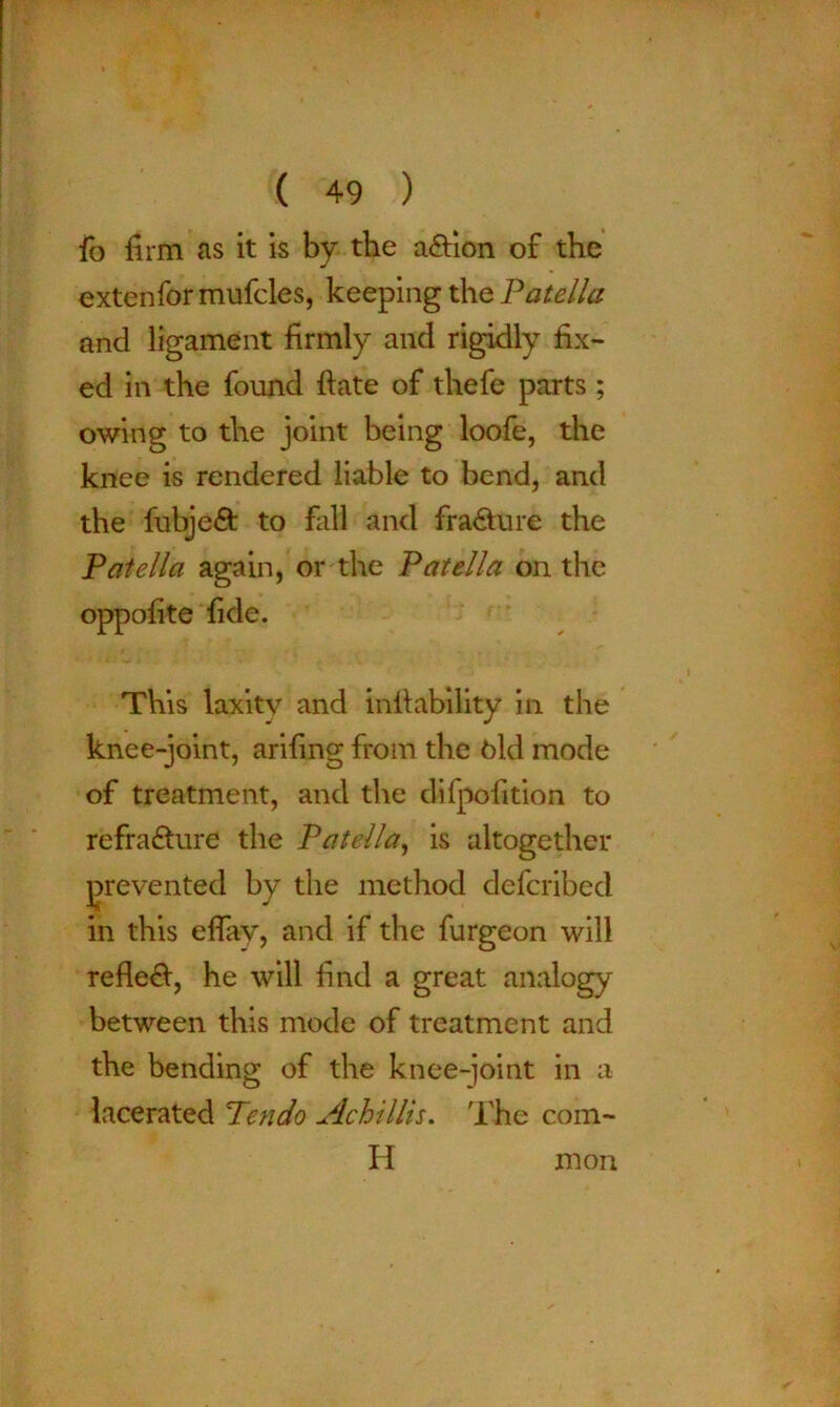 fo firm as it is by the action of the extenfor mufcles, keeping the Patella and ligament firmly and rigidly fix- ed in the found ftate of thefe parts; owing to the joint being loofe, the knee is rendered liable to bend, and the fubjed to fall and fra&ure the Patella again, or the Patella on the oppofite fide. This laxity and infiability in the knee-joint, arifing from the bid mode of treatment, and the difpofition to refradure the Patella, is altogether prevented in this eflay, and if the furgeon will refled, he will find a great analogy between this mode of treatment and the bending of the knee-joint in a lacerated Tendo Achillis. The com- H by the method defcribed mon