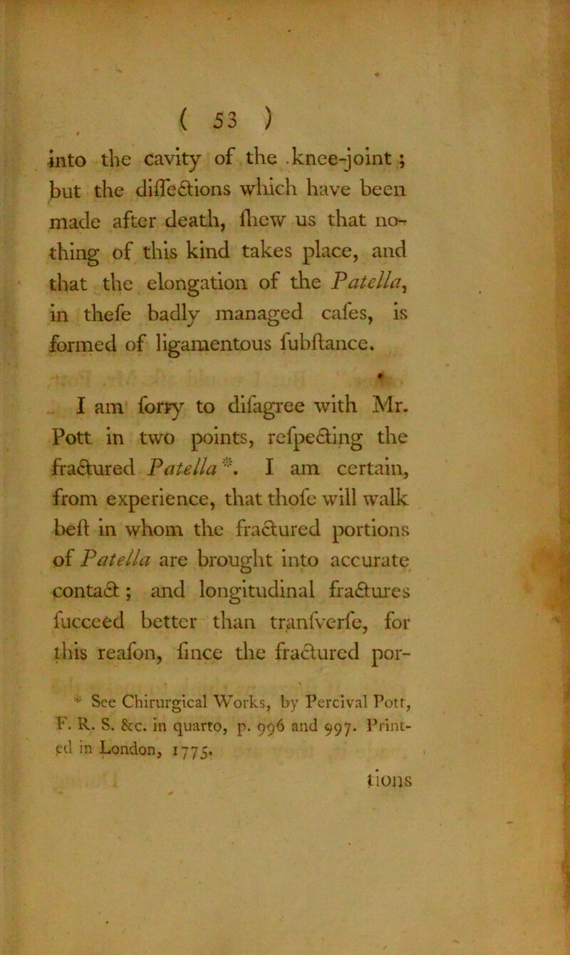 * into the cavity of the .knee-joint; but the diifedtions which have been made after death, fhew us that no- thing of this kind takes place, and that the elongation of the Patella, in thefe badly managed cafes, is formed of ligamentous fubftance. I am forry to difagree with Mr. Pott in two points, refpecting the fra£tured Patella *. I am certain, from experience, that thofe will walk bed in whom the fractured portions of Patella are brought into accurate contadt; and longitudinal fradtures fucceed better than tranlverfe, for this reafon, fince the fractured por- * See Chirurgical Works, by Percival Pott, F. R. S. &;c. in quarto, p. 996 and 997. Print- ed in London, 1775. Lons