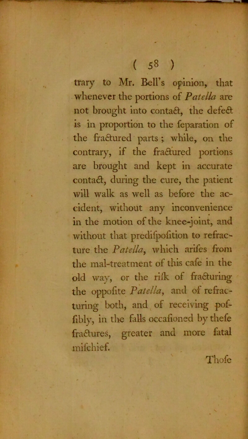 trary to Mr. Bell’s opinion, that whenever the portions of Patella are not brought into contaCt, the defeCt is in proportion to the feparation of the fractured parts ; while, on the contrary, if the fractured portions are brought and kept in accurate contact, during the cure, the patient will walk as well as before the ac- cident, without any inconvenience in the motion of the knee-joint, and without that predifpofition to refrac- ture the Patella, which arifes from the mal-treatment of this cafe in the old way, or the rifle of fracturing the oppofite Patella, and of refrac- turing both, and of receiving pof- fibly, in tl*e falls occafioned by thefe fraCtures, greater and more fatal mifehief. Thofe