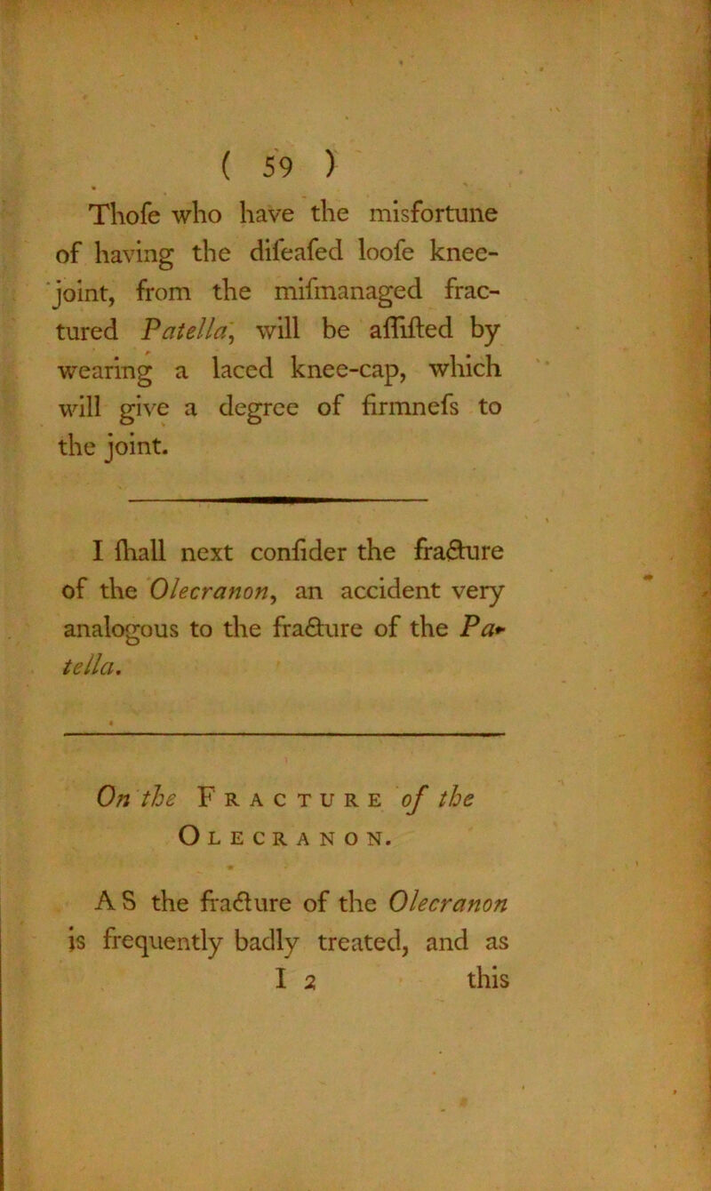 * Thofe who have the misfortune of having the difeafed loofe knee- joint, from the mifmanaged frac- tured Patella, will be affifted by ■wearing a laced knee-cap, which will give a degree of firmnefs to the joint. I fliall next confider the frafture of the Olecranon, an accident very analogous to the fra&ure of the Pa+ tella. On the Fracture of the Olecranon. AS the fra&ure of the Olecranon is frequently badly treated, and as I 2 this