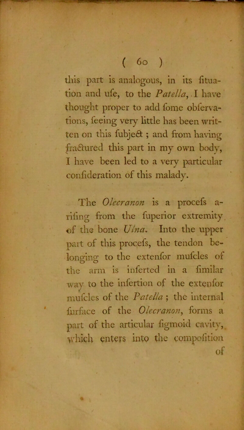 ( 6° ) this part is analogous, in its fitua- tion and ufe, to the Patella, I have thought proper to add fome oblerva- tions, feeing very little has been writ- ten on this fubjefit ; and from having fractured this part in my own body, I have been led to a very particular confideration of this malady. The Olecranon is a procefs a- riling from the fuperior extremity, of the bone Ulna. Into the upper part of this procefs, the tendon be- longing to the extenfor mufcles of the arm is inferted in a fimilar way to the infertion of the extenfor mufcles of the Patella ; the internal furface of the Olecranon, forms a part of the articular figmoid cavity, which enters into the compofition of