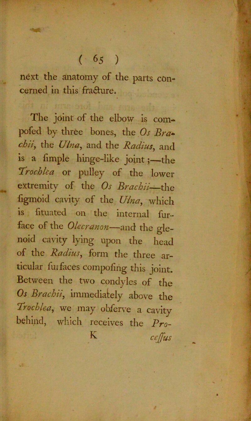 next the anatomy of the parts con- cerned in this fracture. i The joint of the elbow is com- pofed by three bones, the Os Bra- chii, the Ulna, and the Radius, and is a fimple hinge-like joint;—the Trochlea or pulley of the lower extremity of the Os Bra chii—the figmoid cavity of the Ulna, which is fituated on the internal fur- face of the Olecranon—and the gle- noid cavity lying upon the head of the Radius, form the three ar- ticular furfaces compoling this joint. Between the two condyles of the Os Brachii, immediately above the Trochlea, we may ohferve a cavity behind, which receives the Pro- K ccjfus