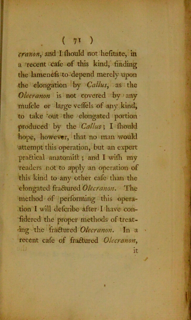 * cranon, and I ftiould not hefitate, in a recent cafe of this kind, finding the lamenefs to depend merely upon the elongation by Callus, as the Olecranon is not covered by any mufcle or large vefiels of any kind, to take ‘out the elongated portion produced by the Callus; I fhould hope, however, that no man would attempt this operation, but an expert practical anatomiil ; and I wifh my readers not to apply an operation of this kind to any other cafe than the elongated fra&ured Olecranon. The method of performing this opera- tion I will defcribe after I have con- fidered the proper methods of treat- • * ing the fra&ured Olecranon. In a * recent cafe of fraftured Olecranon, it