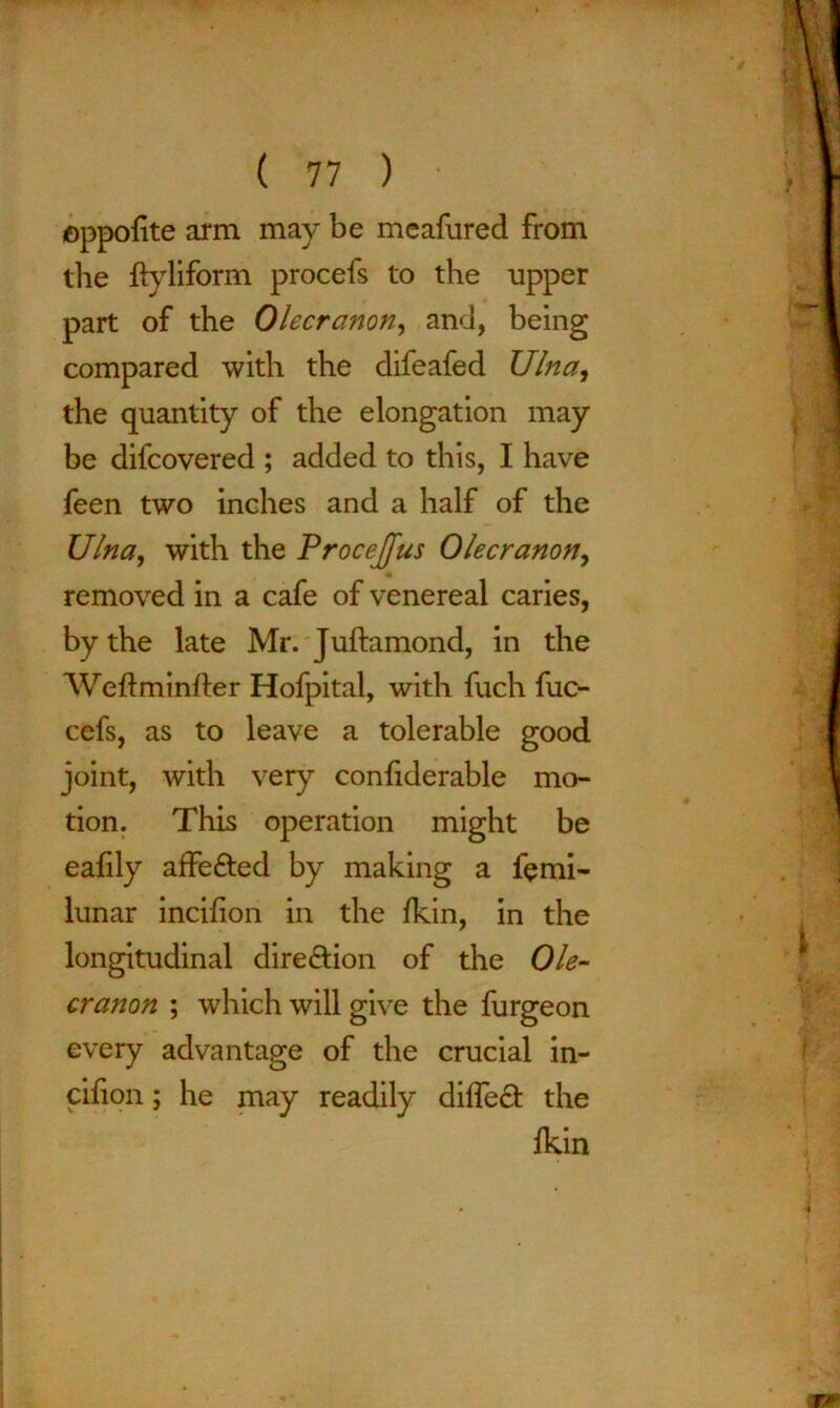 oppolite arm may be meafured from the ftyliform procefs to the upper part of the Olecranon, and, being compared with the difeafed Ulna, the quantity of the elongation may be difcovered ; added to this, I have feen two inches and a half of the Ulna, with the Procejfus Olecranon, removed in a cafe of venereal caries, by the late Mr. Juftamond, in the Weftminfter Hofpital, with fuch fuc- cefs, as to leave a tolerable good joint, with very confiderable mo- tion. This operation might be ealily affefted by making a ferni- lunar incifion in the fkin, in the longitudinal dire&ion of the Ole- cranon ; which will give the furgeon every advantage of the crucial in- cifion ; he may readily diffe& the lkin