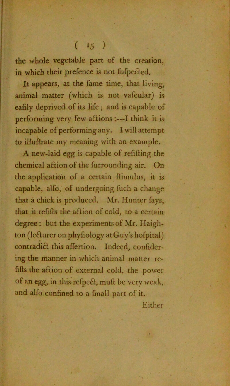 the whole vegetable part of the creation, in which their prefence is not fufpe&ed. It appears, at the fame time, that living, animal matter (which is not vafcular) is eafily deprived of its life; and is capable of performing very few aftions :—I think it is incapable of performing any. I will attempt to illuftrate my meaning with an example. A new-laid egg is capable of refilling the chemical a£lion of the furrounding air. On the application of a certain Itimulus, it is capable, alfo, of undergoing fuch a change that a chick is produced. Mr. Hunter lays, that it refills the atlion of cold, to a certain degree : but the experiments of Mr. Haigh- ton (le&urer on phyfiology at Guy’s hofpital) contradift this alfertion. Indeed, confider- ing the manner in which animal matter re- fills the a£lion of external cold, the power of an egg, in this refpeft, mull be very weak, and alfo confined to a fmall part of it. Either