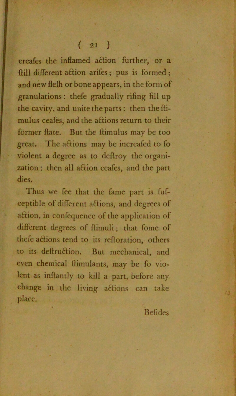 creafes the inflamed aftion further, or a Bill different aftion arifes; pus is formed; and new flefh or bone appears, in the form of granulations : thefe gradually rifing fill up the cavity, and unite the parts : then the fti- mulus ceafes, and the aftions return to their former ftate. But the flimulus may be too great. The aftions may be increafed to fo violent a degree as to deflroy the organi- zation : then all a&ion ceafes, and the part dies. Thus we fee that the fame part is fuf- ceptible of different aftions, and degrees of afiion, in conlequence of the application of different degrees of ftimuli; that fome of thefe a6lions tend to its reftoration, others to its deftru&ion. But mechanical, and even chemical ftimulants, may be fo vio- lent as inffantly to kill a part, before any change in the living actions can take place. Befides