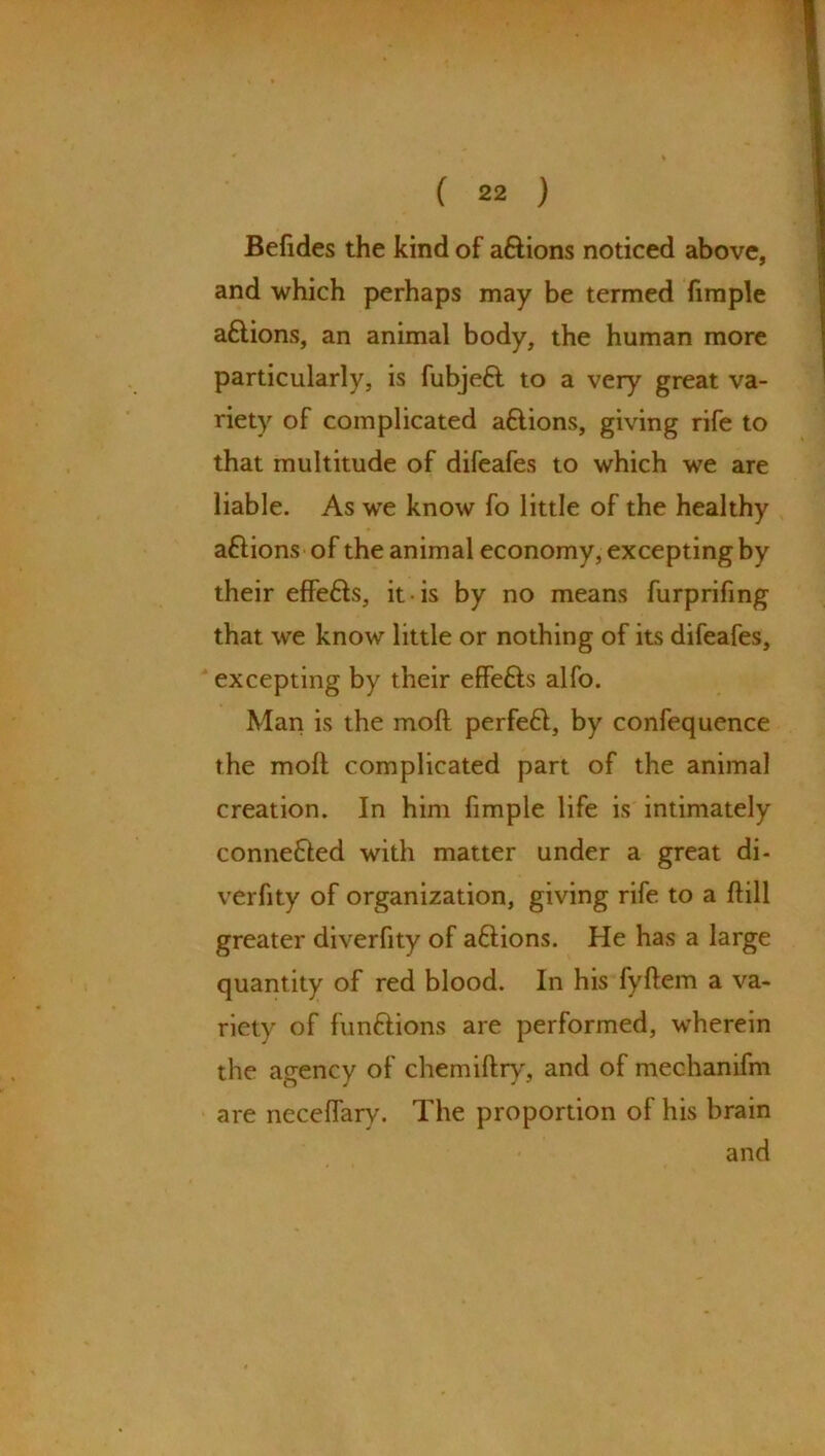 Befides the kind of aftions noticed above, and which perhaps may be termed fimple a£lions, an animal body, the human more particularly, is fubjeft to a very great va- riety of complicated a&ions, giving rife to that multitude of difeafes to which we are liable. As wTe know fo little of the healthy aflions of the animal economy, excepting by their effefts, it is by no means furprifing that we know little or nothing of its difeafes, excepting by their effefts alfo. Man is the molt perfe£t, by confequence the moll complicated part of the animal creation. In him fimple life is intimately connected with matter under a great di- verfity of organization, giving rife to a Hill greater diverfity of a£lions. He has a large quantity of red blood. In his fyllem a va- riety of funftions are performed, wherein the agency of chemiftry, and of mechanifm are necelfary. The proportion of his brain and