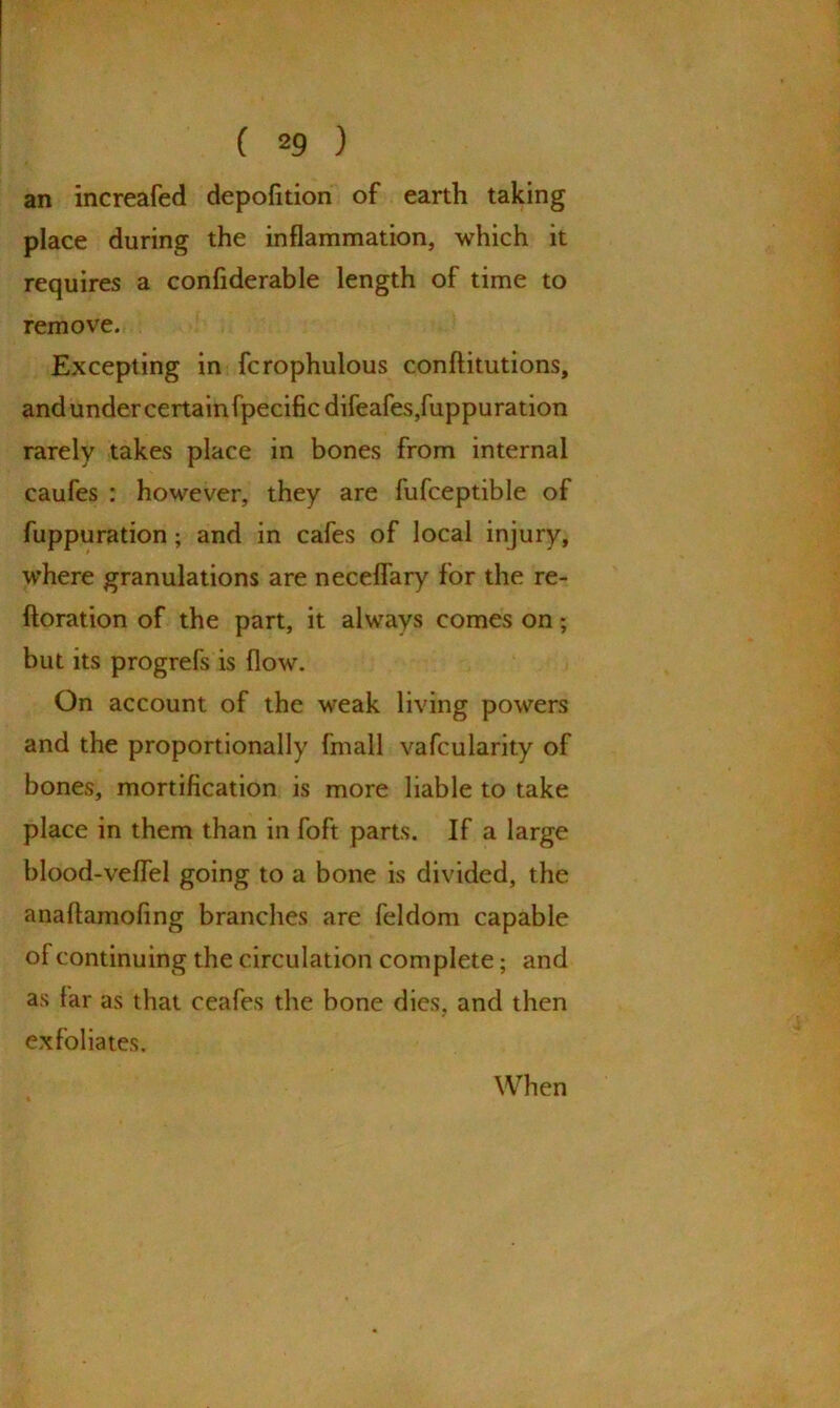 an increafed depofition of earth taking place during the inflammation, which it requires a confiderable length of time to remove. Excepting in fcrophulous conftitutions, and under certain fpecific difeafes,fuppuration rarely takes place in bones from internal caufes : however, they are fufceptible of fuppuration; and in cafes of local injury, where granulations are neceflary for the re- iteration of the part, it always comes on; but its progrefs is flow. On account of the weak living powers and the proportionally fmall vafcularity of bones, mortification is more liable to take place in them than in foft parts. If a large blood-veflel going to a bone is divided, the anaftamofing branches are feldom capable of continuing the circulation complete; and as far as that ceafes the bone dies, and then exfoliates. When
