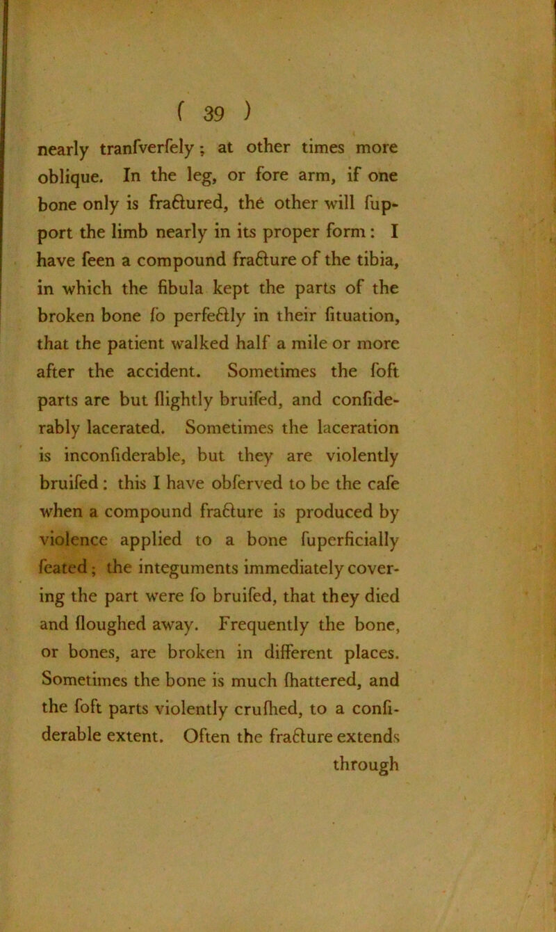 nearly tranfverfely; at other times more oblique. In the leg, or fore arm, if one bone only is fraftured, the other will fup- port the limb nearly in its proper form: I have feen a compound fra&ure of the tibia, in which the fibula kept the parts of the broken bone (o perfe&ly in their fituation, that the patient walked half a mile or more after the accident. Sometimes the foft parts are but (lightly bruifed, and confide- rably lacerated. Sometimes the laceration is inconfiderable, but they are violently bruifed: this I have obferved to be the cafe when a compound fra&ure is produced by violence applied to a bone fuperficially feated; the integuments immediately cover- ing the part were fo bruifed, that they died and (loughed away. Frequently the bone, or bones, are broken in different places. Sometimes the bone is much fhattered, and the foft parts violently crufhed, to a confi- derable extent. Often the fra&ure extends through