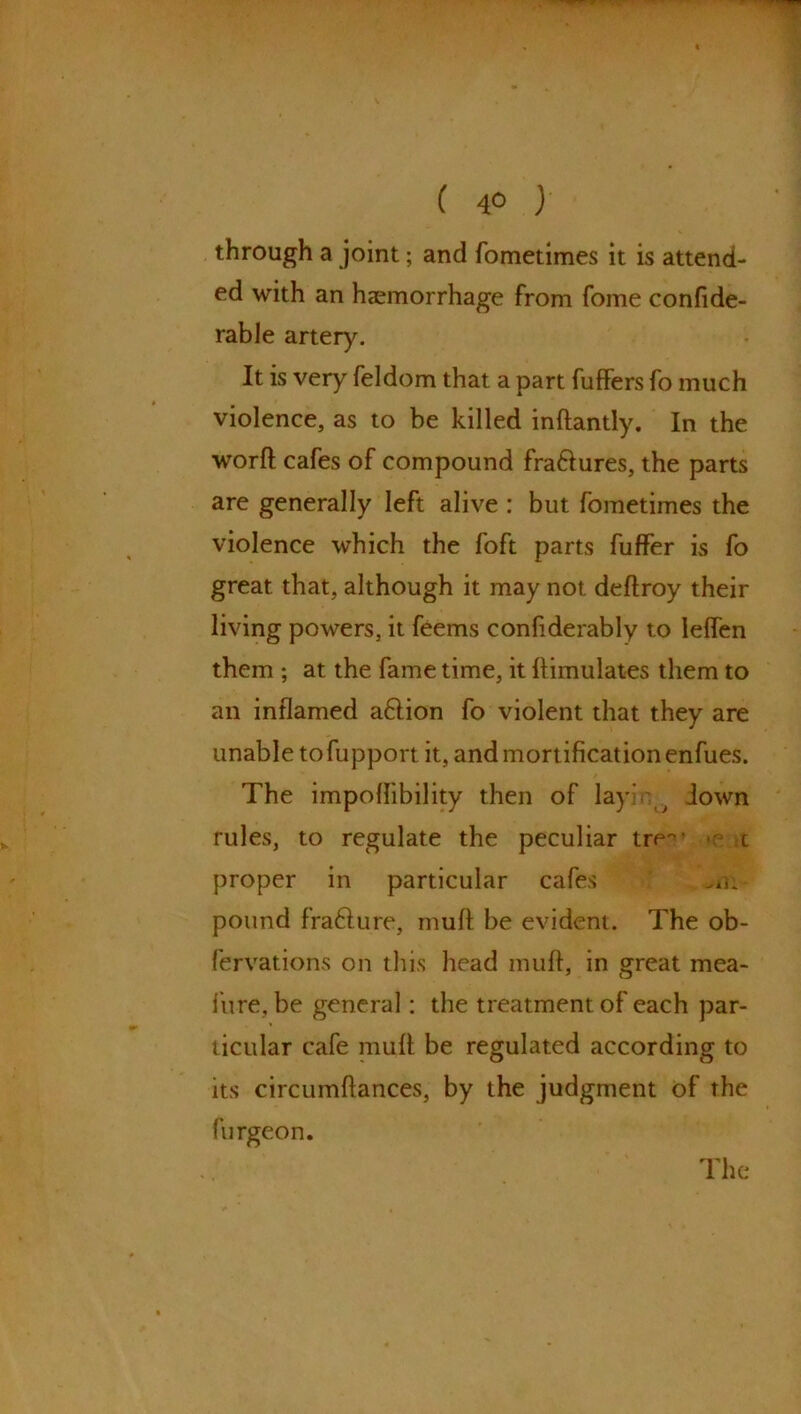 ( 4° y through a joint; and fometimes it is attend- ed with an haemorrhage from fome confide- rable artery. It is very feldom that a part fuffers fo much violence, as to be killed inffantly. In the worfl cafes of compound fra&ures, the parts are generally left alive : but fometimes the violence which the foft parts fuffer is fo great that, although it may not deffroy their living powers, it feems confiderably to leffen them ; at the fame time, it Simulates them to an inflamed aftion fo violent that they are unable tofupport it, and mortification enfues. The impoflibility then of lay iown rules, to regulate the peculiar tre1 t proper in particular cafes ./i. pound fra6fure, muff be evident. The ob- fervations on this head muff, in great mea- {’ure.be general: the treatment of each par- ticular cafe muff be regulated according to its circumffances, by the judgment of the furgeon.
