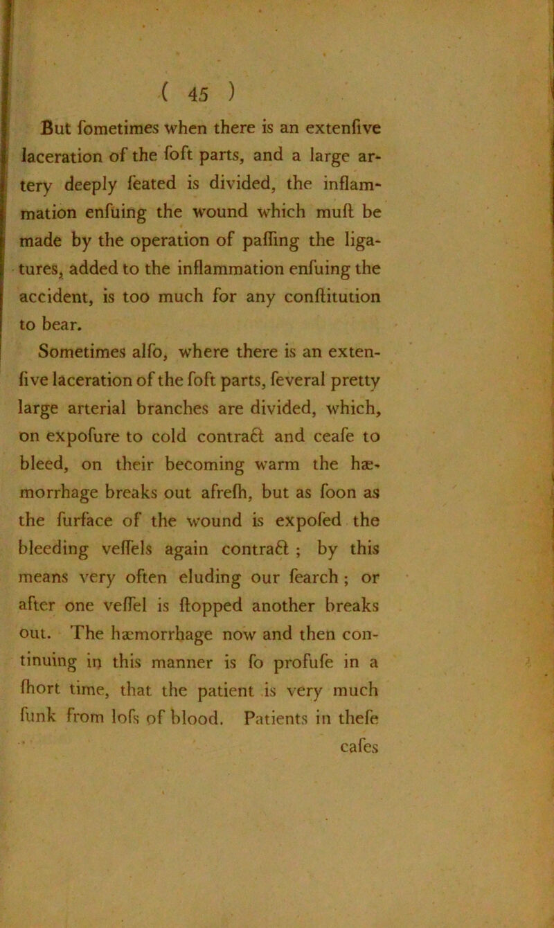 But fometimes when there is an extenfive laceration of the foft parts, and a large ar- tery deeply feated is divided, the inflam* mation enfuing the wound which mud be made by the operation of paffing the liga- tures, added to the inflammation enfuing the accident, is too much for any conftitution to bear. Sometimes alfo, where there is an exten- five laceration of the foft parts, feveral pretty large arterial branches are divided, which, on expofure to cold contra# and ceafe to bleed, on their becoming warm the hae- morrhage breaks out afrefh, but as foon as the furface of the wound is expofed the bleeding veffels again contra# ; by this means very often eluding our fearch ; or after one veffel is flopped another breaks out. The haemorrhage now and then con- tinuing ii) this manner is fo profufe in a fhort time, that the patient is very much funk from lofs of blood. Patients in thefe cafes
