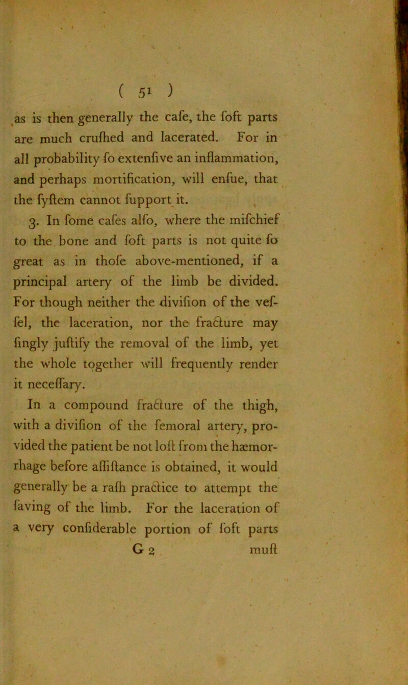 as is then generally the cafe, the foft parts are much crulhed and lacerated. For in all probability fo extenfive an inflammation, and perhaps mortification, will enfue, that the fyftem cannot fupport it. 3. In fome cafes alfo, where the mifchief to the bone and foft parts is not quite fo great as in thofe above-mentioned, if a principal artery of the limb be divided. For though neither the divifion of the vef- lel, the laceration, nor the fra&ure may fingly juftify the removal of the limb, yet the whole together will frequently render it neceflary. In a compound fra&ure of the thigh, with a divifion of the femoral artery, pro- vided the patient be not loll from the haemor- rhage before afliflance is obtained, it would generally be a rafh practice to attempt the laving of the limb. For the laceration of a very confiderable portion of foft parts G 2 mull