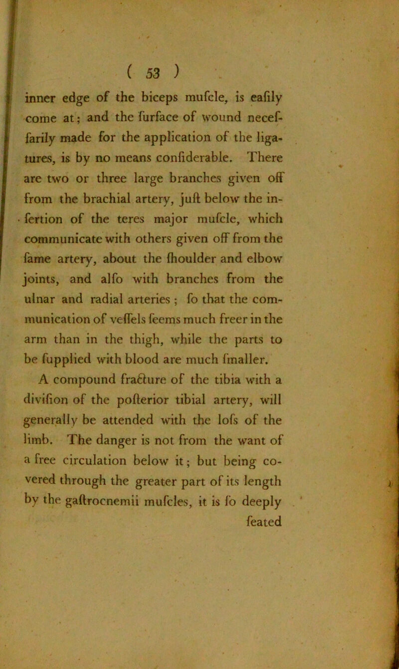 inner edge of the biceps mufcle, is eafily come at; and the furface of wound necef- farily made for the application of the liga- tures, is by no means confiderable. There are two or three large branches given off from the brachial artery, juft below the in- • fertion of the teres major mufcle, which communicate with others given off from the fame artery, about the fhoulder and elbow joints, and alfo with branches from the ulnar and radial arteries ; fo that the com- munication of veffels feems much freer in the arm than in the thigh, while the parts to be fupplied with blood are much fmaller. A compound fra&ure of the tibia with a divifion of the pofterior tibial artery, will generally be attended with the lofs of the limb. The danger is not from the want of a free circulation below it; but being co- vered through the greater part of its length by the gaftrocnemii mufcles, it is fo deeply feated