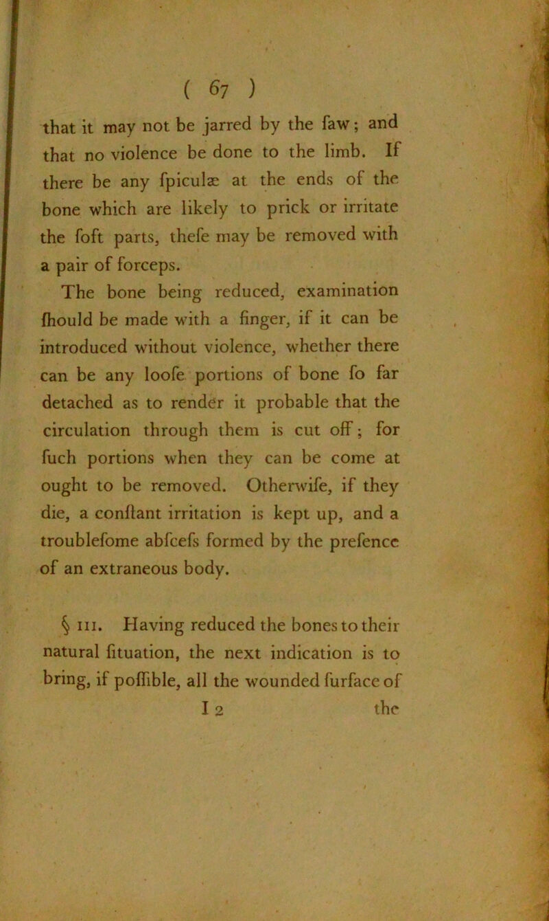 ( $7 ) that it may not be jarred by the faw; and that no violence be done to the limb. If there be any fpiculae at the ends of the bone which are likely to prick or irritate the foft parts, thefe may be removed with a pair of forceps. The bone being reduced, examination fhould be made with a finger, if it can be introduced without violence, whether there can be any loofe portions of bone fo far detached as to render it probable that the circulation through them is cut off; for fuch portions when they can be come at ought to be removed. Otherwife, if they die, a conftant irritation is kept up, and a troublefome abfcefs formed by the prefence of an extraneous body. § in. Having reduced the bones to their natural fituation, the next indication is to bring, if poffible, all the wounded furface of 12 the