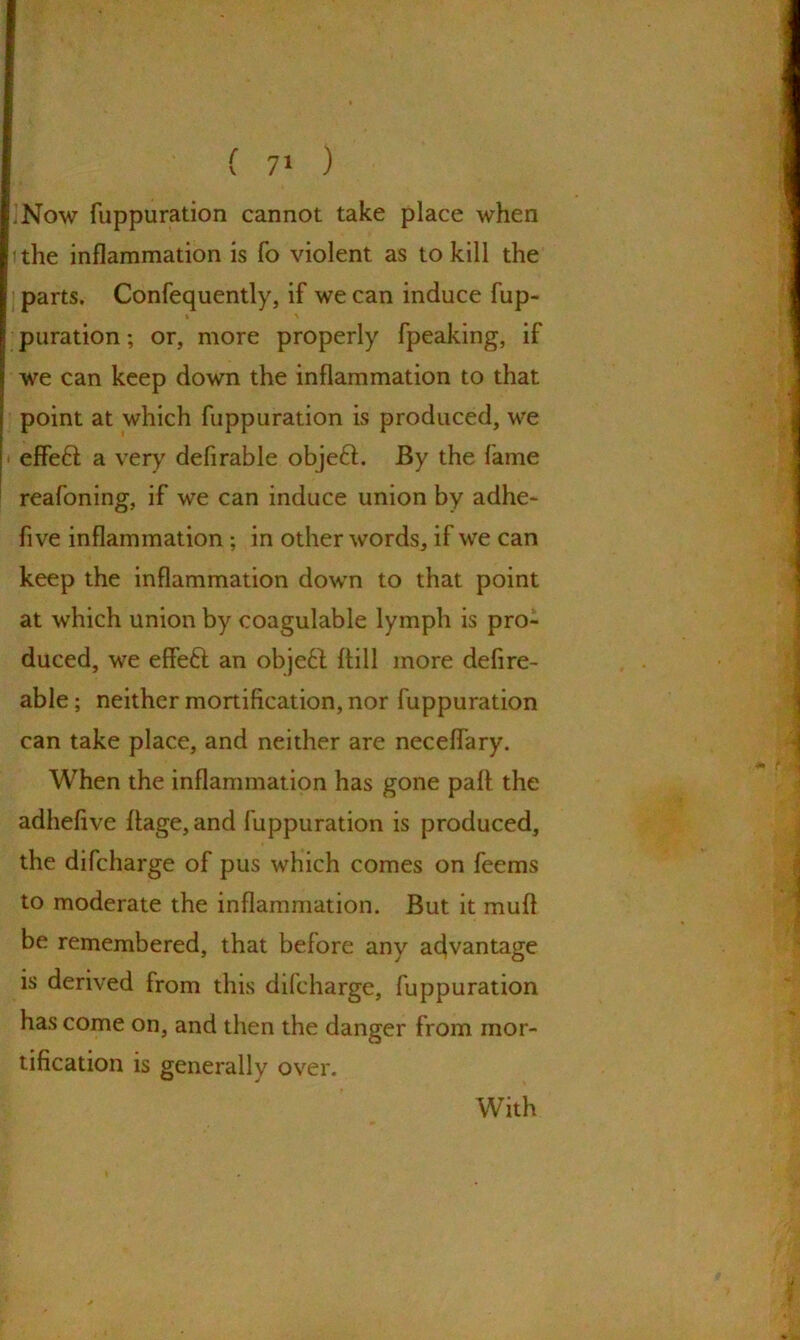 ’Now fuppuration cannot take place when i the inflammation is fo violent as to kill the parts. Confequently, if we can induce fup- i ' puration; or, more properly fpeaking, if we can keep down the inflammation to that point at which fuppuration is produced, we effeft a very deflrable objeft. By the fame reafoning, if we can induce union by adhe- five inflammation ; in other words, if we can keep the inflammation down to that point at which union by coagulable lymph is pro- duced, we effeft an obje£l hill more defire- able; neither mortification, nor fuppuration can take place, and neither are neceflary. When the inflammation has gone pah the adhefive hage,and fuppuration is produced, the difcharge of pus which comes on feems to moderate the inflammation. But it mufi be remembered, that before any advantage is derived from this difcharge, fuppuration has come on, and then the danger from mor- tification is generally over. With