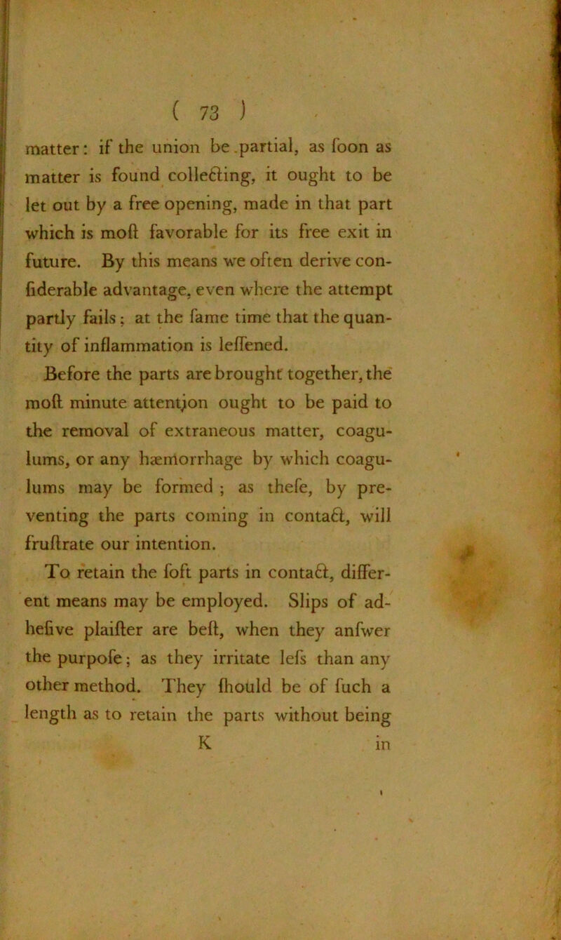 matter: if the union be .partial, as foon as matter is found colle&ing, it ought to be let out by a free opening, made in that part which is moft favorable for its free exit in future. By this means we often derive con- fiderable advantage, even where the attempt partly fails; at the fame time that the quan- tity of inflammation is leflened. Before the parts are brought together, the moft minute attention ought to be paid to the removal of extraneous matter, coagu- lums, or any haemorrhage by which coagu- lums may be formed ; as thefe, by pre- venting the parts coming in contaff, will fruftrate our intention. To retain the foft parts in contaft, differ- ent means may be employed. Slips of ad- hefive plaifter are belt, when they anfwer the purpofe; as they irritate lefs than any other method. They Ihould be of fuch a length as to retain the parts without being K in »