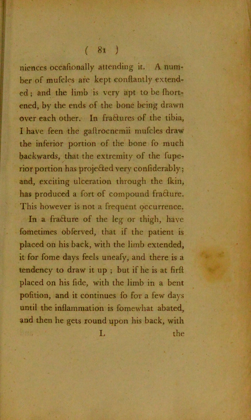 niences occafionally attending it. A num- ber of mufcles are kept conftantly extend- ed ; and the limb is very apt to be fhort- ened, by the ends of the bone being drawn over each other. In fraftures of the tibia, I have feen the gahrocnemii mufcles draw the inferior portion of the bone fo much backwards, that the extremity of the fupe- rior portion has proje&ed very confiderably; and, exciting ulceration through the fkin, has produced a fort of compound fra&ure. This however is not a frequent occurrence. In a fraffure of the leg or thigh, have fometimes obferved, that if the patient is placed on his back, with the limb extended, it for fome days feels uneafy, and there is a tendency to draw it up ; but if he is at firft placed on his fide, with the limb in a bent pofition, and it continues fo for a few days until the inflammation is fomewhat abated, and then he gets round upon his back, with I. the