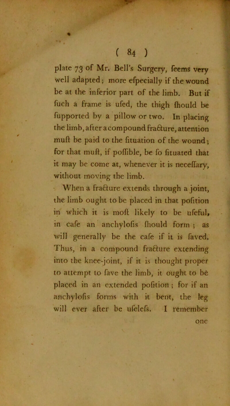 ♦ v '1 ( 84 ) plate 73 of Mr. Bells Surgery, feems very well adapted; more efpecially if the wound be at the inferior part of the limb. But if fuch a frame is ufed, the thigh Ihould be fupported by a pillow or two. In placing the limb, after a compound fra&ure, attention muft be paid to the fituation of the wound; for that muft, if poftible, be fo fituated that it may be come at, whenever it is neceflary, without moving the limb. When a fra£ture extends through a joint, the limb ought to be placed in that pofition in which it is moft likely to be ufeful, in cafe an anchylofis fhould form ; as will generally be the cafe if it is faved. Thus, in a compound fra6Iure extending into the knee-joint, if it is thought proper to attempt to fave the limb, it ought to be placed in an extended pofition ; for if an anchylofis forms with it bent, the leg will ever after be ufelefs. I remember one