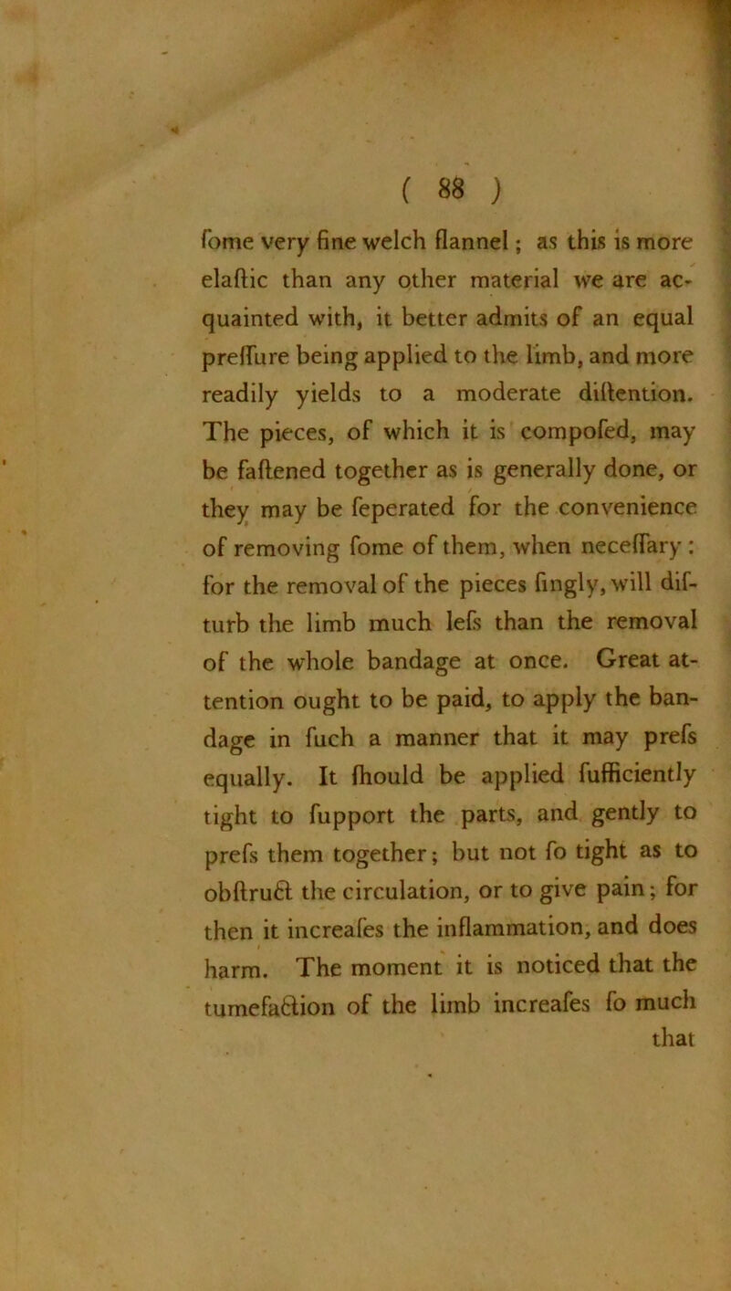 Tome very fine welch flannel; as this is more elaftic than any other material we are ac- quainted with, it better admits of an equal prefliire being applied to the limb, and more readily yields to a moderate dillention. The pieces, of which it is compofed, may be fattened together as is generally done, or / they may be feperated for the convenience of removing fome of them, when neceffary : for the removal of the pieces fingly,will dif- turb the limb much lefs than the removal of the whole bandage at once. Great at- tention ought to be paid, to apply the ban- dage in fuch a manner that it may prefs equally. It fhould be applied fufficiently tight to fupport the parts, and gently to prefs them together; but not fo tight as to obftruft the circulation, or to give pain; for then it increafes the inflammation, and does # harm. The moment it is noticed that the tumefa&ion of the limb increafes fo much