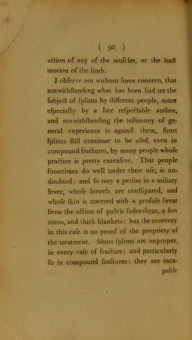 ( 9° ) a&ion of any of the mufcles, or the leaf! motion of the,limb. I obferve not without fome concern, that notwithftanding what has been faid on the fubje£t of fplints by different people, more efpecially by a late refpeftable author, and notwithftanding the teftimony of ge- neral experience is againft them, fhort fplints ftill continue to be ufed, even in compound fra&ures, by many people whofe praftice is pretty extenfive. That people fometimes do well under their ufe, is un- doubted ; and fo may a perfon in a miliary fever, whofe bowrels are conftipated, and whofe (kin is covered with a profufe fweat from the a&ion of pul vis fudorificus, a hot room, and thick blankets : but the recovery in this cafe is no proof of the propriety of the treatment. Short fplints are improper, in every cafe of fra&ure; and particularly fo in compound fra&ures: they are inca-