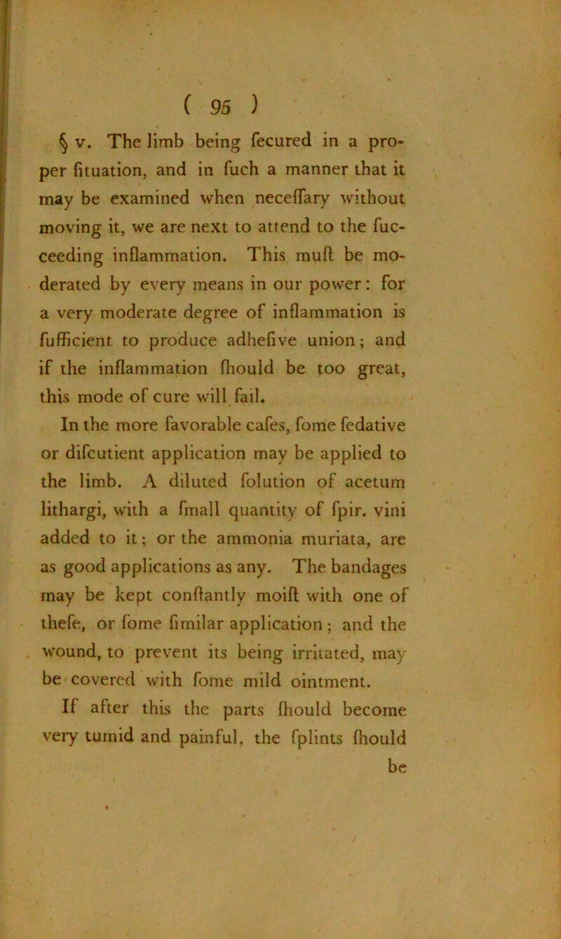 § v. The limb being fecured in a pro- per fituation, and in fuch a manner that it may be examined when neceflary without moving it, we are next to attend to the fuo ceeding inflammation. This mud be mo- derated by every means in our power: for a very moderate degree of inflammation is fufficient to produce adheflve union; and if the inflammation fhould be too great, this mode of cure will fail. In the more favorable cafes, fome fedative or difcutient application may be applied to the limb. A diluted folution of acetum lithargi, with a fmall quantity of fpir. vini added to it; or the ammonia muriata, are as good applications as any. The bandages may be kept conftantly modi with one of thefe, or fome fimilar application; and the wound, to prevent its being irritated, may be covered with fome mild ointment. If after this the parts Ihould become very tumid and painful, the fplints fhould be