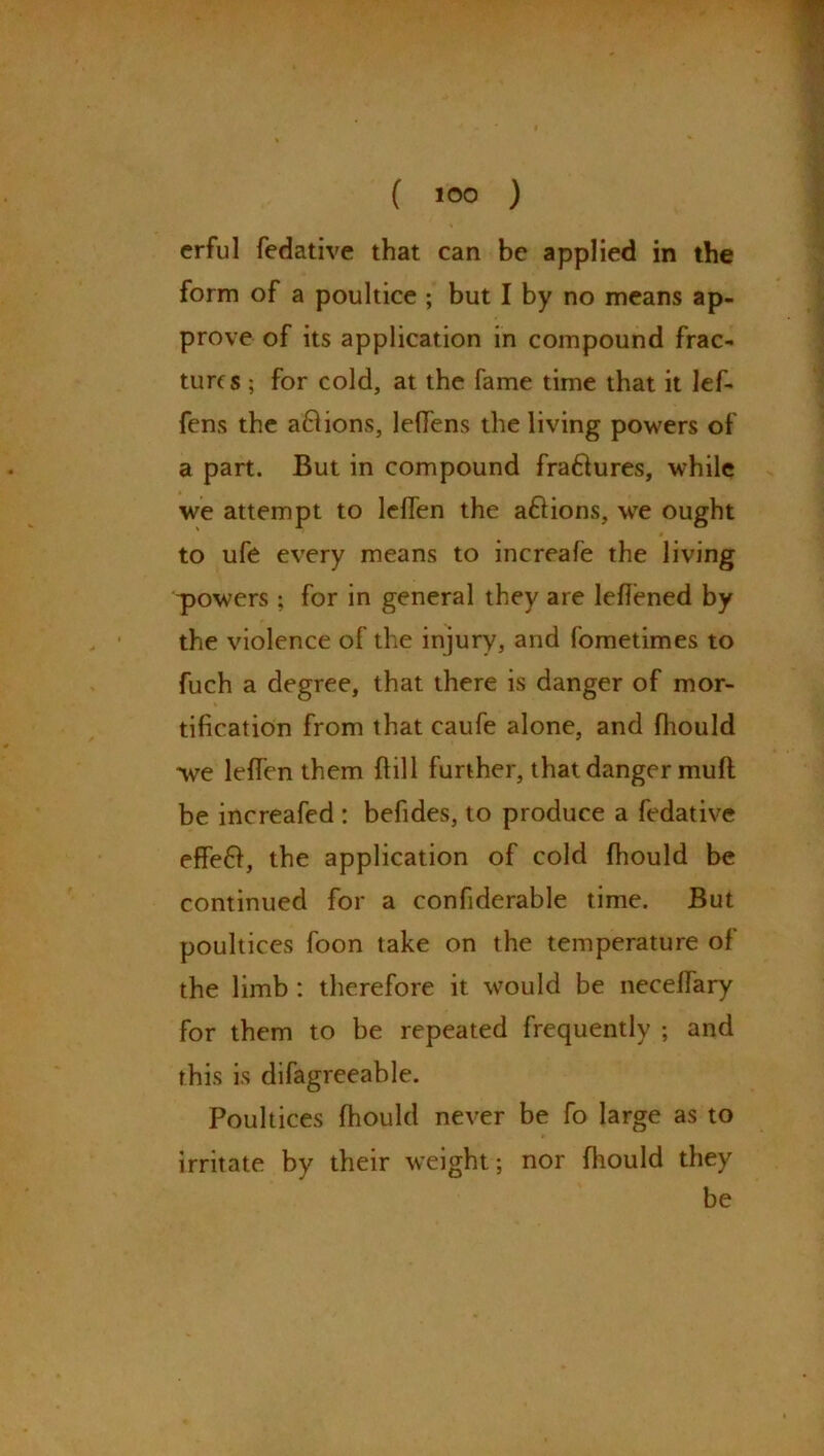 erful fedative that can be applied in the form of a poultice ; but I by no means ap- prove of its application in compound frac- tures ; for cold, at the fame time that it lef- fens the a&ions, leflens the living powers of a part. But in compound fraftures, while we attempt to leflen the aflions, we ought to ufe every means to increafe the living powers; for in general they are lefiened by the violence of the injury, and fometimes to fuch a degree, that there is danger of mor- tification from that caufe alone, and fhould we leflen them dill further, that danger mud be increafed : befides, to produce a fedative effefr, the application of cold fhould be continued for a confiderable time. But poultices foon take on the temperature of the limb : therefore it would be neceflary for them to be repeated frequently ; and this is difagreeable. Poultices fhould never be fo large as to irritate by their weight ; nor fhould they be