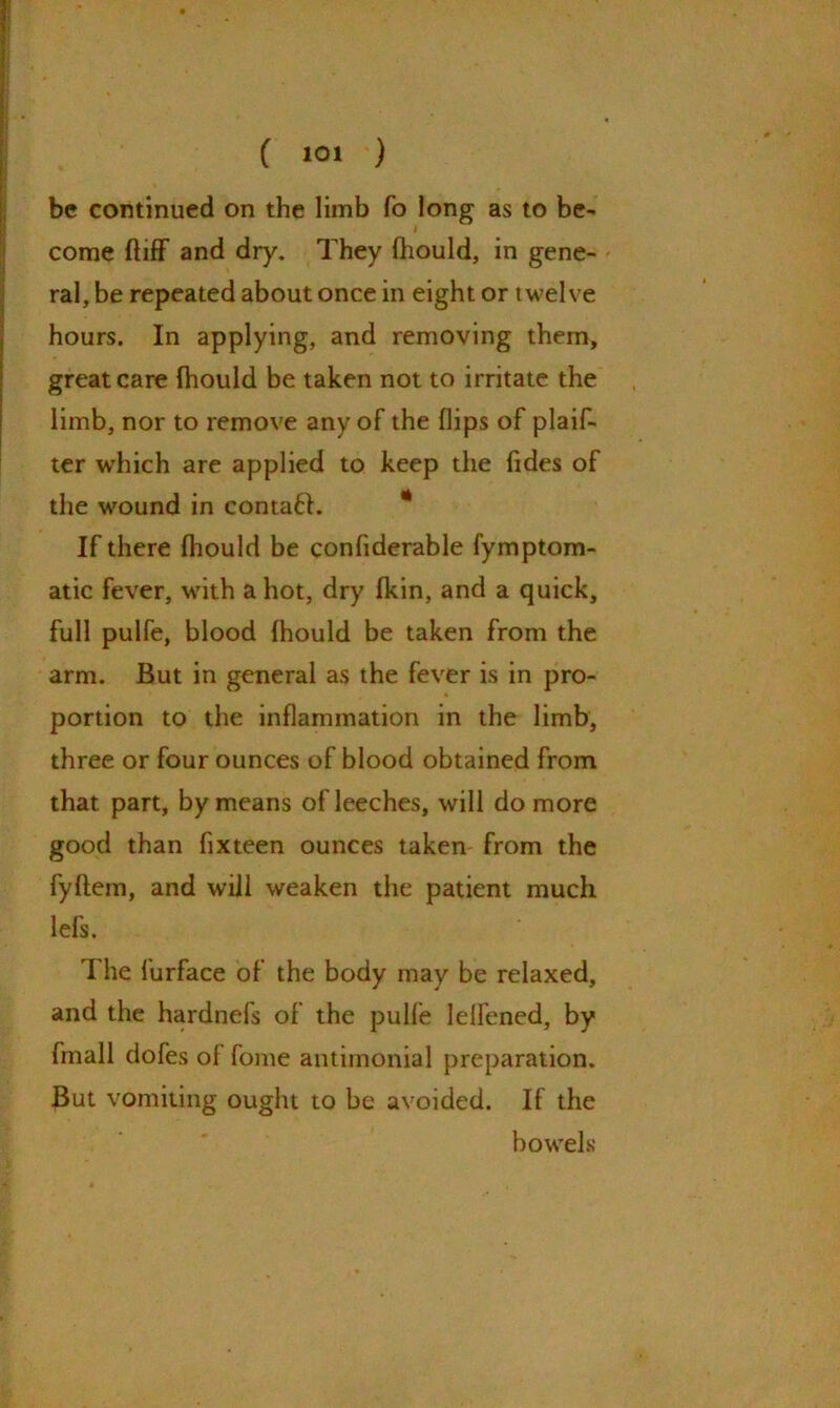 ( 10J ) be continued on the limb fo long as to be- come ftiff and dry. They fhould, in gene- ral, be repeated about once in eight or twelve hours. In applying, and removing them, great care fhould be taken not to irritate the limb, nor to remove any of the flips of plaif- ter which are applied to keep the Tides of the wound in contaff. If there fhould be confiderable fymptom- atic fever, with allot, dry fkin, and a quick, full pulfe, blood fhould be taken from the arm. But in general as the fever is in pro- portion to the inflammation in the limb, three or four ounces of blood obtained from that part, by means of leeches, will do more good than fixteen ounces taken- from the fyftem, and will weaken the patient much lefs. The lurface of the body may be relaxed, and the hardnefs of the pulfe lelfened, by fmall dofes of fome antimonial preparation. But vomiting ought to be avoided. If the bowels