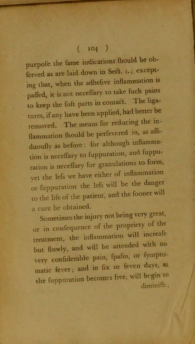 purpofe the lame indications (hould be ob- ferved as are laid down in Sect. i.; except- ing that, when the adhefive inflammation is paired, it is not neceflary to take iuch pains to keep the foft parts in contaft. The liga- tures, if any have been applied, had better be removed. The means for reducing the in- flammation ftiould be perfevered in, as afli- duoufly as before: for although inflamma- tion is neceflary to fuppuration, and fuppu- ration is neceflary for granulations to form, vet the lefs we have either of inflammation or fuppuration the lefs will be the danger to the life of the patient, and the fooner will a cure be obtained. Sometimes the injury not being very great, or in confequence of the propriety ol the treatment, the inflammation will increalc but flowly, and will be attended with no very coniidemble pain, fpafm, or lympto- matic fever; and in fix or feven days, as the fuppuration becomes free, will begin to dimmnn;