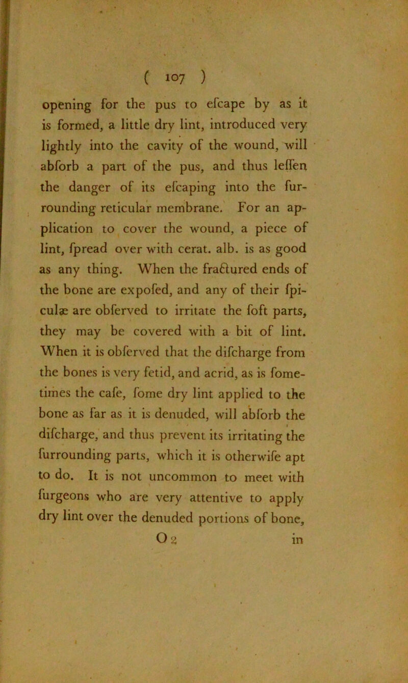 , ( 107 ) opening for the pus to efcape by as it is formed, a little dry lint, introduced very lightly into the cavity of the wound, will abforb a part of the pus, and thus leffen the danger of its efcaping into the fur- rounding reticular membrane. For an ap- plication to cover the wound, a piece of lint, fpread over with cerat. alb. is as good as any thing. When the fraflured ends of the bone are expofed, and any of their fpi- culae are obferved to irritate the foft parts, they may be covered with a bit of lint. When it is obferved that the difcharge from the bones is very fetid, and acrid, as is fome- times the cafe, fome dry lint applied to the bone as far as it is denuded, will abforb the difcharge, and thus prevent its irritating the furrounding parts, which it is otherwife apt to do. It is not uncommon to meet with furgeons who are very attentive to apply dry lint over the denuded portions of bone, Os> m