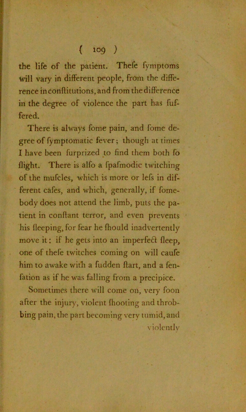 { i®9 ) the life of the patient. Thefe fymptoms will vary in different people, from the diffe- rence in conftitutions, and from the difference in the degree of violence the part has buf- fered. There is always fome pain, and fome de- gree of fymptomatic fever; though at times I have been furprized to find them both fo flight. There is alfo a fpafmodic twitching of the mufcles, which is more or lefs in dif- ferent cafes, and which, generally, if home- body does not attend the limb, puts the pa- tient in conffant terror, and even prevents his fleeping, for fear he fhould inadvertently move it: if he gets into an imperfeft deep, one of thefe twitches coming on will caufe him to awake with a hidden dart, and a fen- fation as if he was falling from a precipice. Sometimes there will come on, very foon after the injury, violent {hooting and throb- bing pain, the part becoming very tumid, and violently