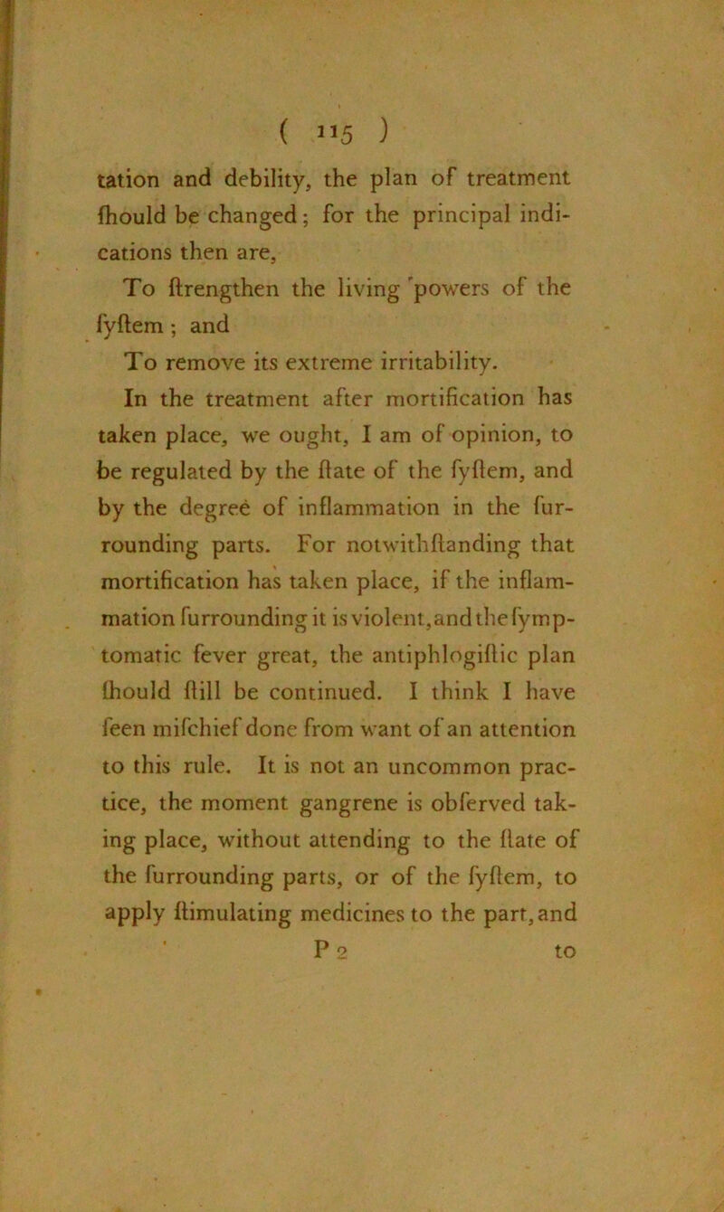 tation and debility, the plan of treatment fhould be changed; for the principal indi- cations then are. To drengthen the living powers of the fyftem ; and To remove its extreme irritability. In the treatment after mortification has taken place, we ought, I am of opinion, to be regulated by the date of the fyfiem, and by the degree of inflammation in the fur- rounding parts. For notwithhanding that mortification has taken place, if the inflam- mation furrounding it is violent, and the fymp- tomatic fever great, the antiphlogiffic plan fhould ftill be continued. I think I have feen mifchief done from want of an attention to this rule. It is not an uncommon prac- tice, the moment gangrene is obferved tak- ing place, without attending to the date of the furrounding parts, or of the fydem, to apply dimulating medicines to the part, and P 2 to