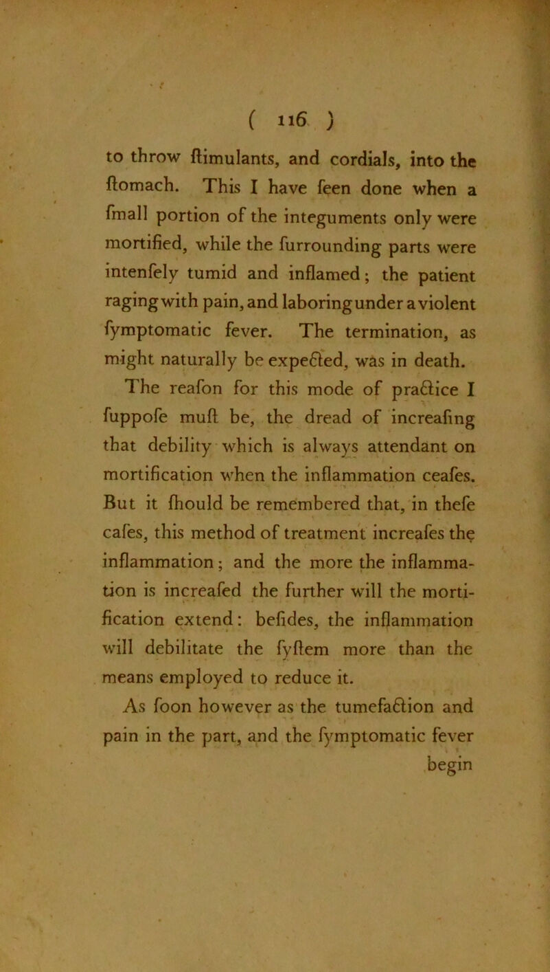 to throw ftimulants, and cordials, into the ftomach. This I have feen done when a fmall portion of the integuments only were mortified, while the furrounding parts were intenfely tumid and inflamed; the patient ragingwith pain, and laboring under a violent fymptomatic fever. The termination, as might naturally be expe&ed, was in death. The reafon for this mode of pra&ice I fuppofe mud be, the dread of increafmg that debility which is always attendant on mortification when the inflammation ceafes. But it fhould be remembered that, in thefe cafes, this method of treatment increafes the inflammation; and the more the inflamma- tion is increafed the further will the morti- fication extend: befides, the inflammation will debilitate the fyftem more than the means employed to reduce it. As foon however as the tumefa&ion and pain in the part, and the fymptomatic fever begin
