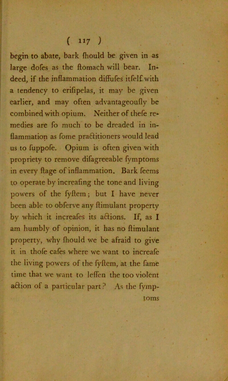 begin to abate, bark Ihould be given in as large dofes as the flomach will bear. In* deed, if the inflammation diffufes itfelfwith a tendency to erifipelas, it may be given earlier, and may often advantageoufly be combined with opium. Neither of thefe re- medies are fo much to be dreaded in in- flammation as fome pra&itioners would lead us to fuppofe. Opium is often given with propriety to remove difagreeable fymptoms in every ftage of inflammation. Bark feems to operate by increafing the tone and living powers of the fyftem; but I have never been able to obferve any ftimulant property by which it increafes its aftions. If, as I am humbly of opinion, it has no ftimulant property, why fhould we be afraid to give it in thofe cafes where we want to increafe the living powers of the fyftem, at the fame time that we want to leflen the too violent a£lion of a particular part ? As the fymp- toms