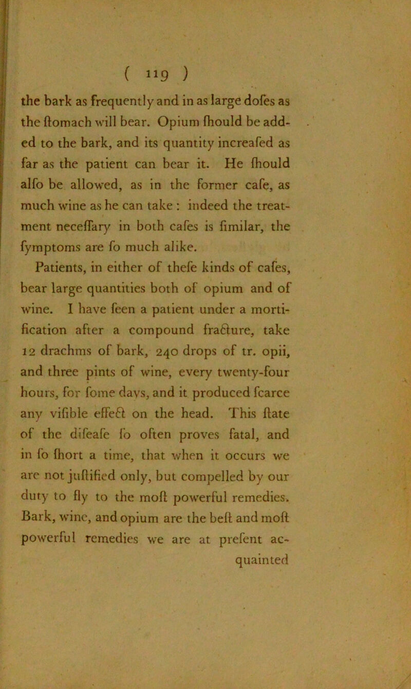 the bark as frequently and in as large dofes as the ftomach will bear. Opium fhould be add- ed to the bark, and its quantity increafed as far as the patient can bear it. He fhould alfo be allowed, as in the former cafe, as much wine as he can take : indeed the treat- ment neceffary in both cafes is fimilar, the fymptoms are fo much alike. Patients, in either of thefe kinds of cafes, bear large quantities both of opium and of wine. I have feen a patient under a morti- fication after a compound frafture, take 12 drachms of bark, 240 drops of tr. opii, and three pints of wine, every twenty-four hours, for fome days, and it produced fcarce any vifible effect on the head. This ftate of the difeafe fo often proves fatal, and in fo fhort a time, that when it occurs we are not juftified only, but compelled by our duty to fly to the molt powerful remedies. Bark, wine, and opium are the bell and moft powerful remedies we are at prefent ac- quainted