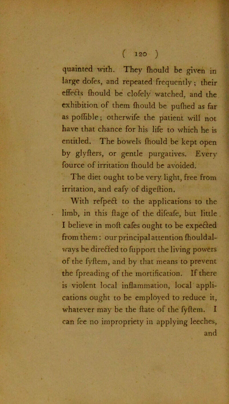 quainted with. They fhould be given in large dofes, and repeated frequently ; their effects fhould be clofely watched, and the exhibition of them fhould be puflied as far as polTible; otherwife the patient will not have that chance for his life to which he is entitled. The bowels fhould be kept open by glyfters, or gentle purgatives. Every fource of irritation fhould be avoided. The diet ought to be very light, free from irritation, and eafy of digeftion. With refpeft to the applications to the limb, in this ftage of the difeafe, but little I believe in mofl cafes ought to be expe&ed from them: our principal attention fhouldal- ways be directed to fupport the living powers of the fyftem, and by that means to prevent the fpreading of the mortification. If there is violent local inflammation, local appli- cations ought to be employed to reduce it, whatever may be the ftate of the fyftem. I can fee no impropriety in applying leeches, and