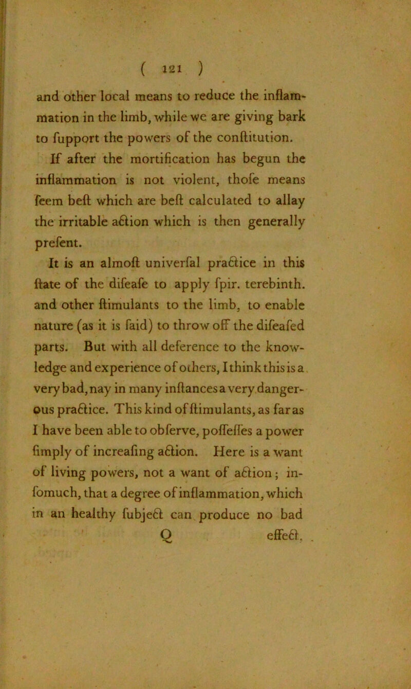 and other local means to reduce the inflam- mation in the limb, while we are giving bark to fupport the powers of the conftitution. If after the mortification has begun the inflammation is not violent, thofe means feem beft which are beft calculated to allay the irritable a£lion which is then generally prefent. It is an almoft univerfal pra&ice in this ftate of the difeafe to apply fpir. terebinth, and other ftimulants to the limb, to enable nature (as it is faid) to throw off the difeafed parts. But with all deference to the know- ledge and experience of others, I think this is a very bad, nay in many inftances a very danger- ous pra&ice. This kind of ftimulants, as far as I have been able to obferve, poflefles a power {imply of increafing a£lion. Here is a want of living powers, not a want of aftion; in- fomuch, that a degree of inflammation, which in an healthy fubjeH can produce no bad Q effe£f, .