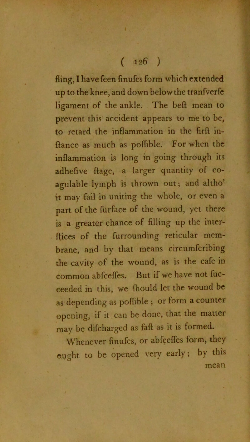 f ( 126 ) fling, I have feen finufes form which extended up to the knee, and down below the tranfverfe ligament of the ankle. The beft mean to prevent this accident appears to me to be, to retard the inflammation in the firlt in- ftance as much as pofhble. For when the inflammation is long in going through its adhefive ftage, a larger quantity of co- agulable lymph is thrown out; and altho’ it may fail in uniting the whole, or even a part of the furface of the wound, yet there is a greater chance of filling up the inter*- dices of the furrounding reticular mem- brane, and by that means circumfcribing the cavity of the wound, as is the cafe in common abfcefles. But if we have not fuc- ceeded in this, we fhould let the wound be as depending as poflible ; or form a counter opening, it it can be done, that the matter may be difcharged as fa ft as it is formed. Whenever finufes, or abfcefles form, they ought to be opened very early; by this mean