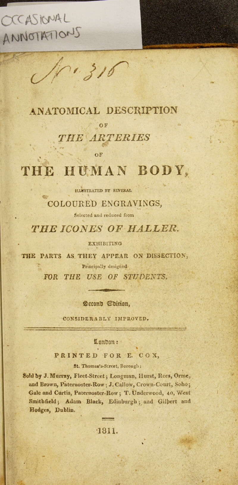 ANATOMICAL DESCRIPTION OF r -■ THE ARTERIES OF THE HUMAN BODY ILLUSTRATED BY SEVERAL ' ' *. COLOURED ENGRAVINGS, Selected and reduced from THE ICONES OF HALLER. EXHIBITING THE PARTS AS THEY APPEAR ON DISSECTION, K Principally designed FOR THE USE OF STUDENTS. Second CONSIDERABLY IMPROVED, HontJon: PRINTED FOR E. COX, St. Thomas’s-Street, Borough; t Sold by J. Murray, Fleet-Street j Longman, Hurst, Rees, Ormc, and Brown, Paternoster-Row j J. Callow, Crown-Court, Soho; Gale and Curtis, Paternoster-Row; T.Underwood, 4rt, West Smitbfield; Adam Black, Edinburgh; and Gilbert and Hodges, Dublin. •1811. 1 % “ j ■ ■ ■4= »