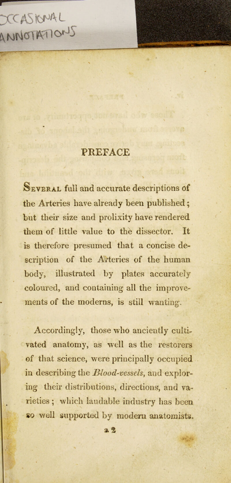 yCASfcNftL / PREFACE Several full and accurate descriptions of the Arteries have already been published; but their size and prolixity have rendered them of little value to the dissector. It is therefore presumed that a concise de- scription of the A^'teries of the human body, illustrated by plates accurately coloured, and containing all the improve- ments of the moderns, is still wanting. Accordingly, those who anciently culti- vated anatomy, as well as the restorers of that science, were principally occupied . in describing the 13lood-vesseIs, and explor- ing their distributions, directions, and va- rieties ; which laudable industry has been so well supported by modem anatomists. 0t