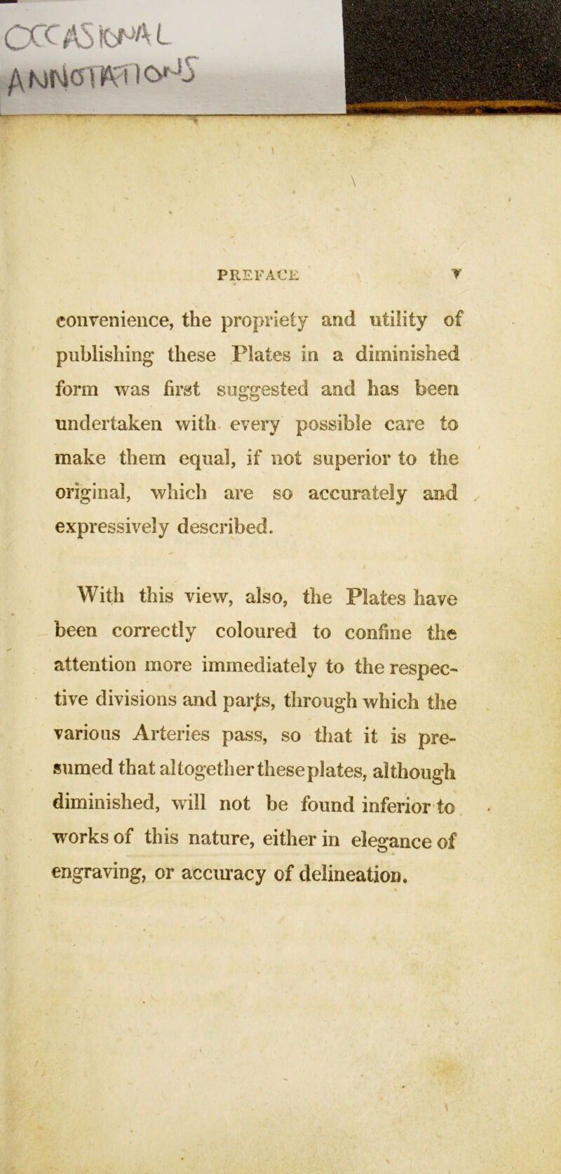 CCCASfcfJAL PREFACE y convenience, the propriety and utility of publishing these Plates in a diminished form was first suggested and has been undertaken with* every possible care to make them equal, if not superior to the original, which are so accurately and expressively described. With this view, also, the Plates have been correctly coloured to confine the attention more immediately to the respec- tive divisions and parjts, through which the various Arteries pass, so that it is pre- sumed that altogether these plates, although diminished, will not be found inferior to works of this nature, either in elegance of engraving, or accmacy of delineation.