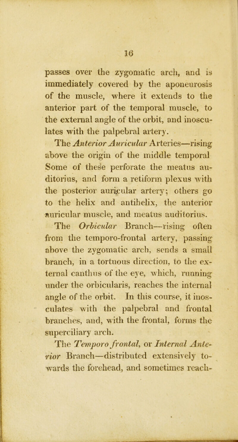 10 passes over the zygomatic arch, and is immediately covered by the aponeurosis of the muscle, where it extends to the anterior part of the temporal muscle, to the external angle of the orbit, and inoscu- lates with the palpebral artery. - The Anterior Auricular Arteries—rising above the origin of the middle temporal Some of these perforate the meatus au- ditorius, and form a retiform plexus Avith the posterior auricular artery; others go to the helix and antihelix, the anterior auricular muscle, and meatus auditorius. The Orhicular Branch—rising often from the temporo-frontal artery, passing above the zygomatic arch, sends a small branch, in a tortuous direction, to the ex- ternal can thus of the eye, which, running under the orbicularis, reaches the internal angle of the orbit. In this course, it inos- culates Avith the palpebral and frontal branches, and, with the frontal, forms the superciliary arch. The Te^nporo frontal, or Internal Ante- rior Branch—distributed extensively to- wards the forehead, and sometimes reach-