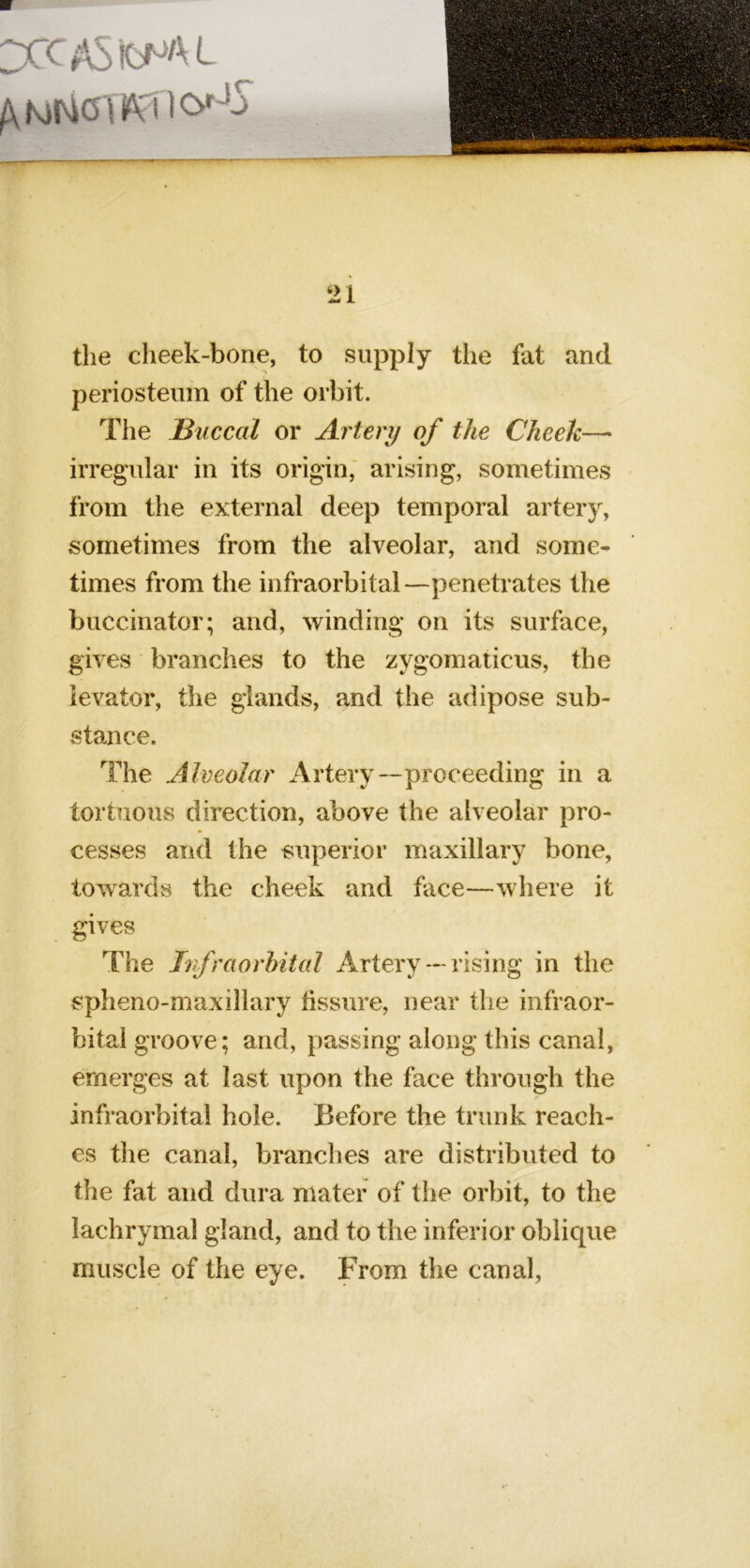 21 the cheek-bone, to supply the fat and periosteum of the orbit. The Buccal or Artery of the Cheek—> irregular in its origin,' arising, sometimes from the external deep temporal artery, sometimes from the alveolar, and some- times from the infraorbital—penetrates the buccinator; and, winding on its surface, gives branches to the zygomaiicus, the levator, the glands, and the adipose sub- stance. The Alveolar Artery--proceeding in a tortuous direction, above the alveolar pro- cesses and the superior maxillary bone, towards the cheek and face—where it gives The Irfraorbital Artery — rising in the spheno-maxillary fissure, near the infraor- bital groove; and, passing along this canal, emerges at last upon the face through the infraorbital hole. Before the trunk reach- es the canal, branches are distributed to the fat and dura mater of the orbit, to the lachrymal gland, and to the inferior oblique muscle of the eye. From the canal,