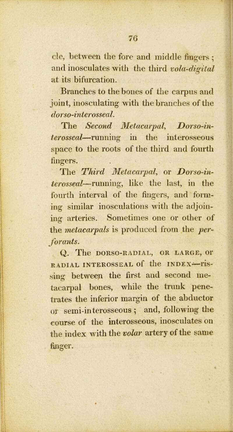 cle, between the fore and middle fingers ; and inosculates with the third vola-digital at its bifurcation. Branches to the bones of the carpus and joint, inosculating with the branches of the dorso-interosseal. The Second Metacarpal^ Dorso-in- terosseal—running in the interosseous space to the roots of the third and fourth fingers. The Third Metacarpal, or Dorso-in- terosseal—running, like the last, in the fourth interval of the fingers, and form- ing similar inosculations with the adjoin- ing arteries. Sometimes one or other of the metacarpals is produced from the per- for ants, Q. The DORSO-PvADIAL, OR LARGE, 01’ RADIAL INTEROSSEAL of the INDEX—lis- sing between the first and second me- tacarpal bones, while the trunk pene- trates the inferior margin of the abductor or semi-interosseous ; and, following the course of the interosseous, inosculates on the index with the volar artery of the same finger.