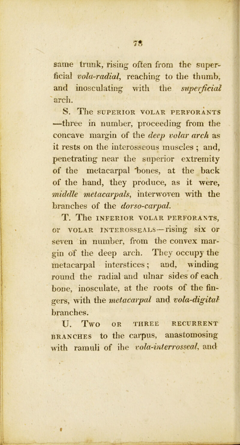 same trimk, rising often from the super- ficial vola-radial^ reaching to the thumb, and inosculating with the superficial 'arch. S. The SUPERIOR VOLAR PERFORANTS —three in number, proceeding from the concave margin of the deep volar arch as it rests on the interosseous muscles ; and, penetrating near the superior extremity of the metacarpal 'bones, at the back of the hand, they produce, as it were, middle melacarpalsy interwoven with the branches of the dorso-carpal. ' T. The INFERIOR VOLAR PERFORANTS, or VOLAR interosseals—rising six or seven in number, from the convex mar- gin of the deep arch. They occupy the metacarpal interstices; and, winding round the radial and ulnar sides of each bone, inosculate, at the roots of the fin- gers, with the metacarpal and vola-digital branches. U. T^m OR three recurrent BRANCHES to the carpus, anastomosing with ramuli of ihe vola-interrosseal, and